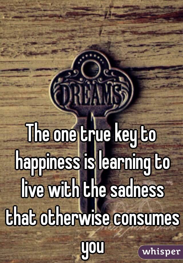 The one true key to happiness is learning to live with the sadness that otherwise consumes you