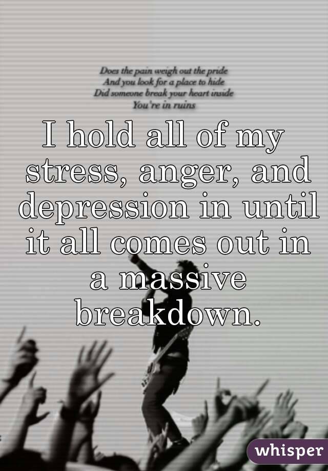 I hold all of my stress, anger, and depression in until it all comes out in a massive breakdown.