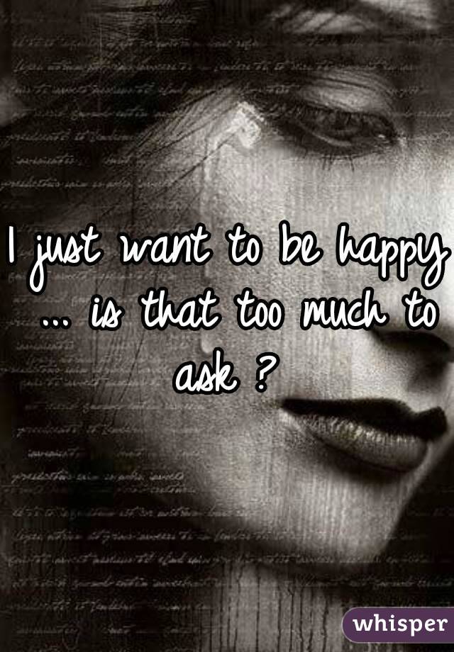 I just want to be happy ... is that too much to ask ? 