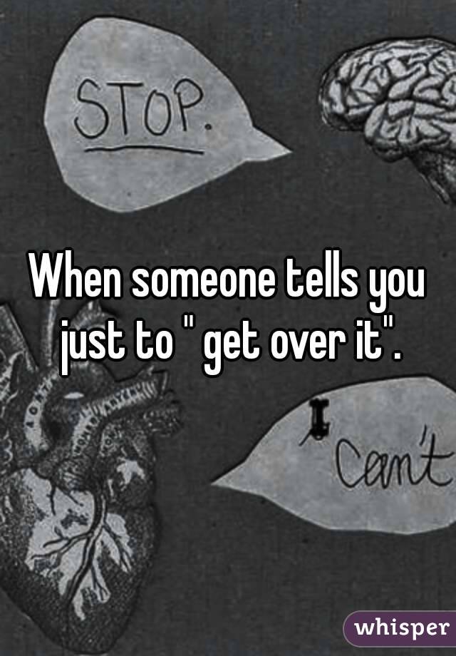 When someone tells you just to " get over it".