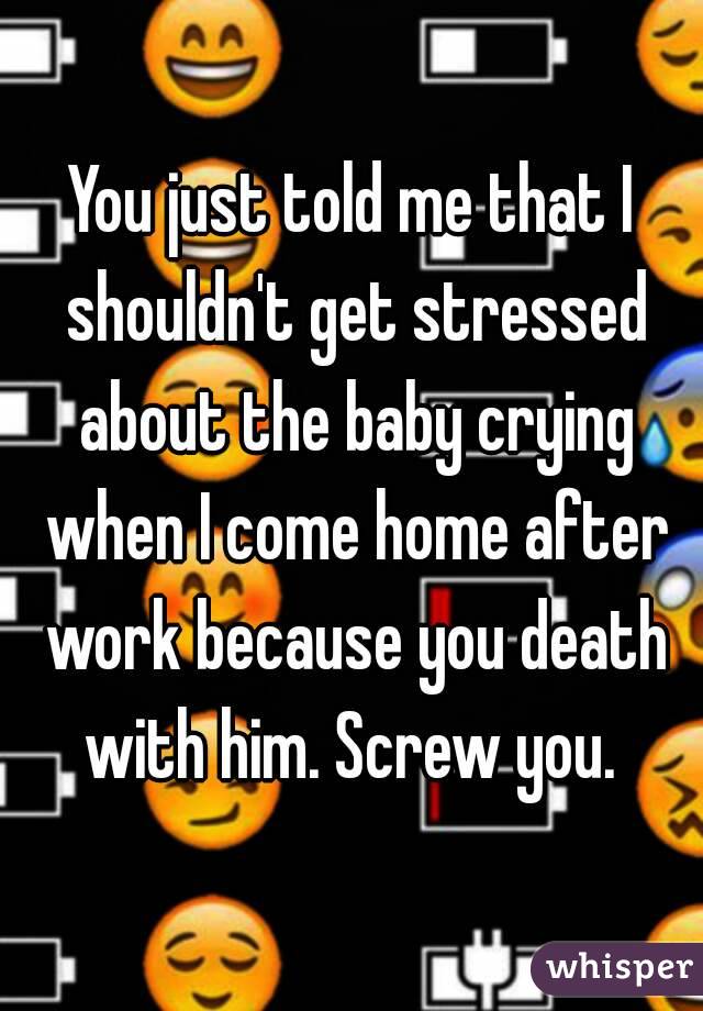 You just told me that I shouldn't get stressed about the baby crying when I come home after work because you death with him. Screw you. 