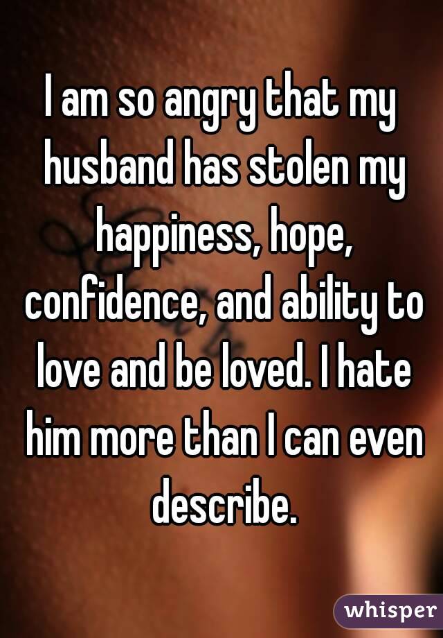 I am so angry that my husband has stolen my happiness, hope, confidence, and ability to love and be loved. I hate him more than I can even describe.