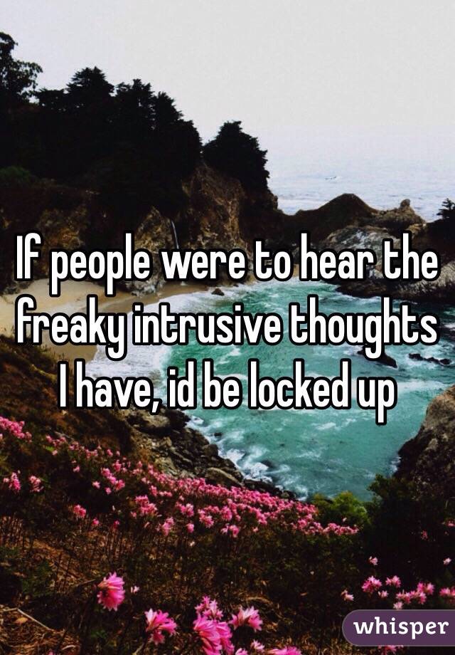 If people were to hear the freaky intrusive thoughts I have, id be locked up