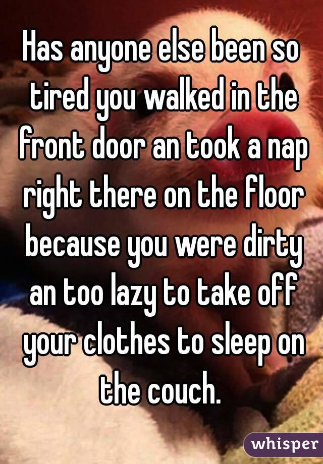 Has anyone else been so tired you walked in the front door an took a nap right there on the floor because you were dirty an too lazy to take off your clothes to sleep on the couch. 