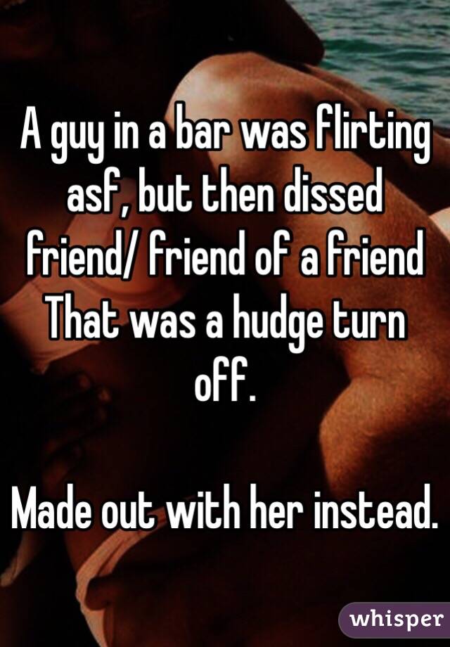 A guy in a bar was flirting asf, but then dissed friend/ friend of a friend
That was a hudge turn off.

Made out with her instead. 