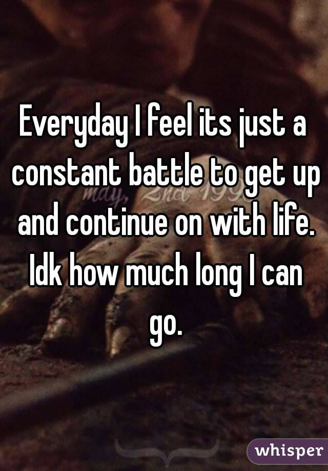 Everyday I feel its just a constant battle to get up and continue on with life. Idk how much long I can go.