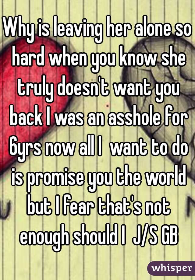 Why is leaving her alone so hard when you know she truly doesn't want you back I was an asshole for 6yrs now all I  want to do is promise you the world but I fear that's not enough should I  J/S GB