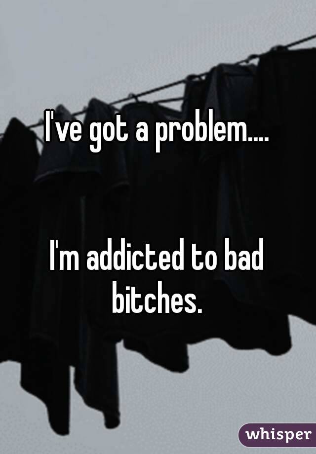 I've got a problem....


I'm addicted to bad bitches. 