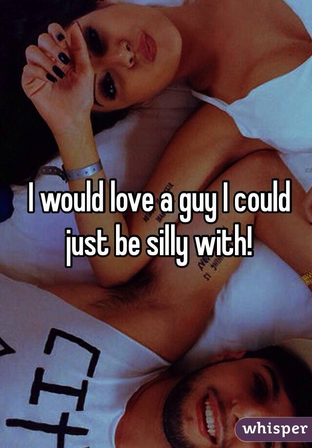 I would love a guy I could just be silly with!