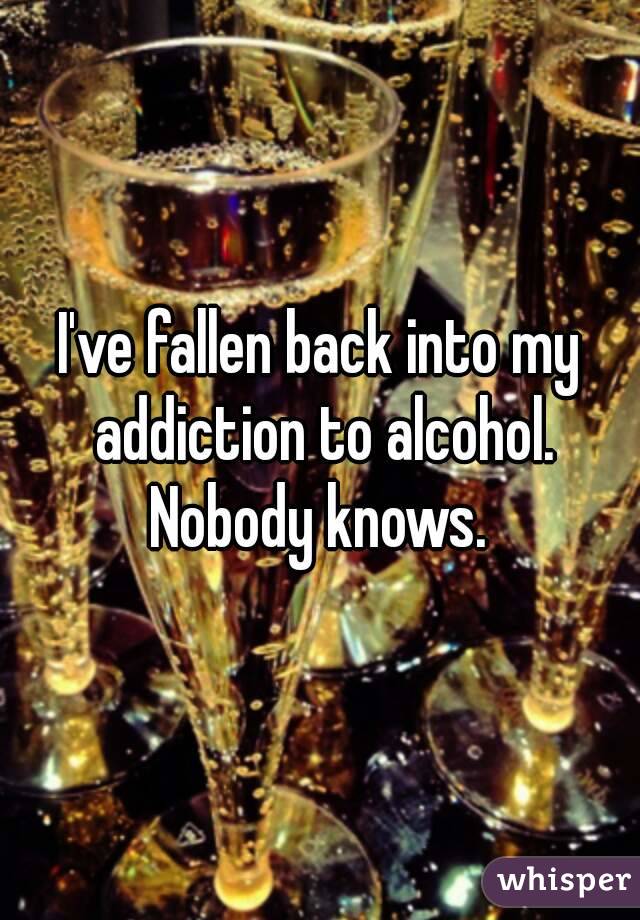 I've fallen back into my addiction to alcohol. Nobody knows. 