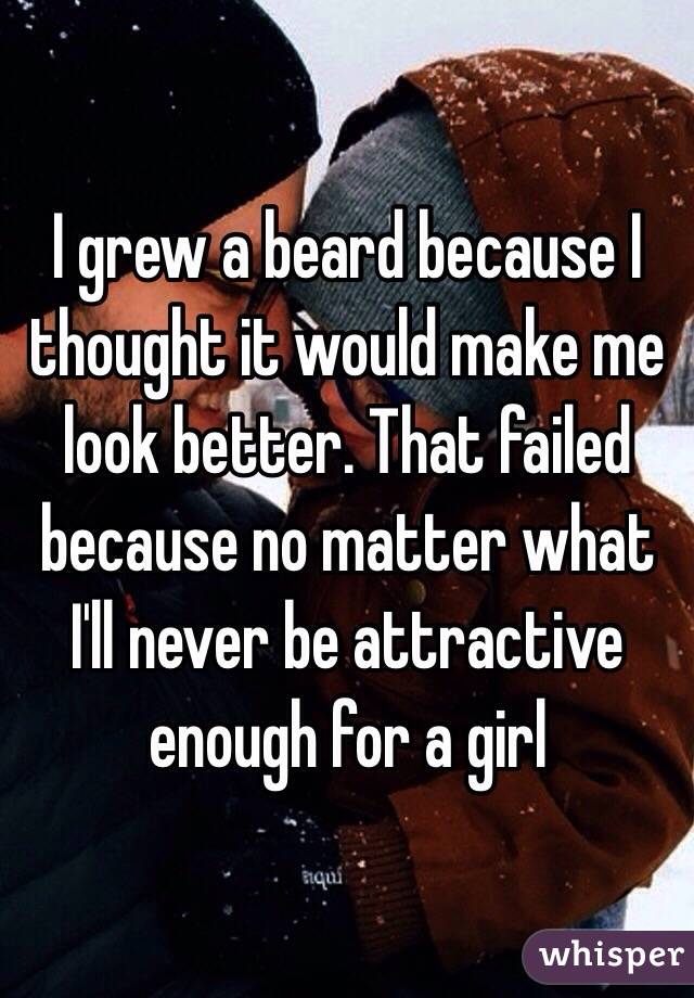 I grew a beard because I thought it would make me look better. That failed because no matter what I'll never be attractive enough for a girl 