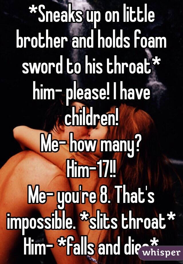 *Sneaks up on little brother and holds foam sword to his throat* 
him- please! I have children!
Me- how many?
Him-17!!
Me- you're 8. That's impossible. *slits throat*
Him- *falls and dies*