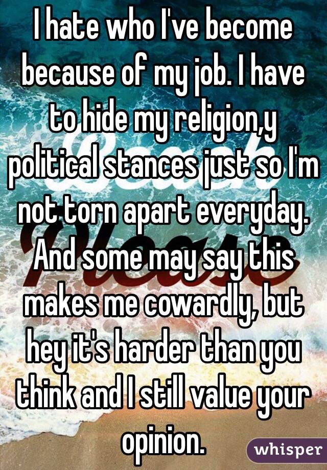 I hate who I've become because of my job. I have to hide my religion,y political stances just so I'm not torn apart everyday. And some may say this makes me cowardly, but hey it's harder than you think and I still value your opinion.