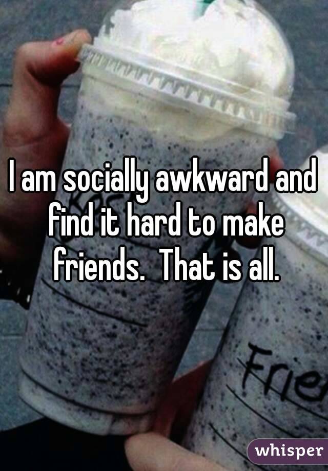 I am socially awkward and find it hard to make friends.  That is all.