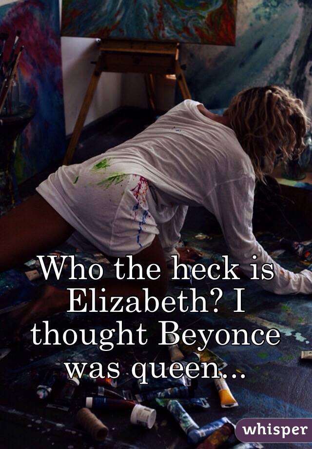 Who the heck is Elizabeth? I thought Beyonce was queen...