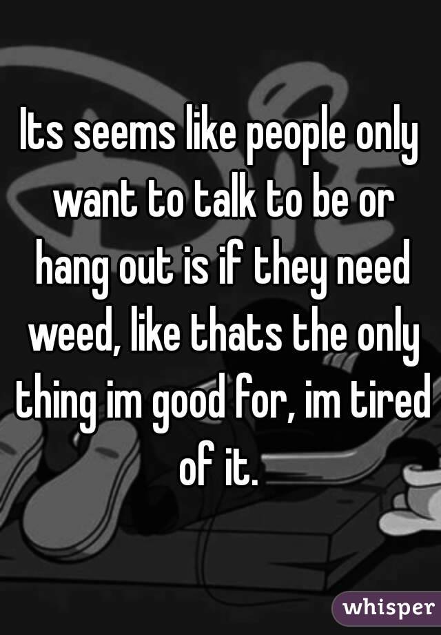 Its seems like people only want to talk to be or hang out is if they need weed, like thats the only thing im good for, im tired of it. 