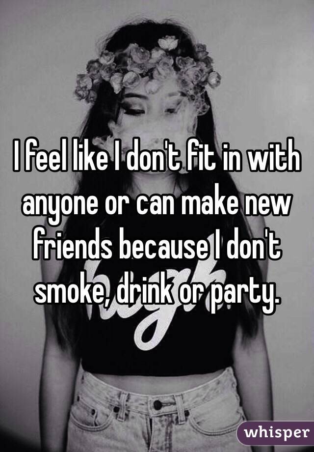 I feel like I don't fit in with anyone or can make new friends because I don't smoke, drink or party. 