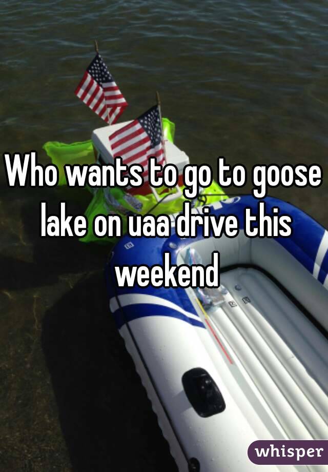 Who wants to go to goose lake on uaa drive this weekend