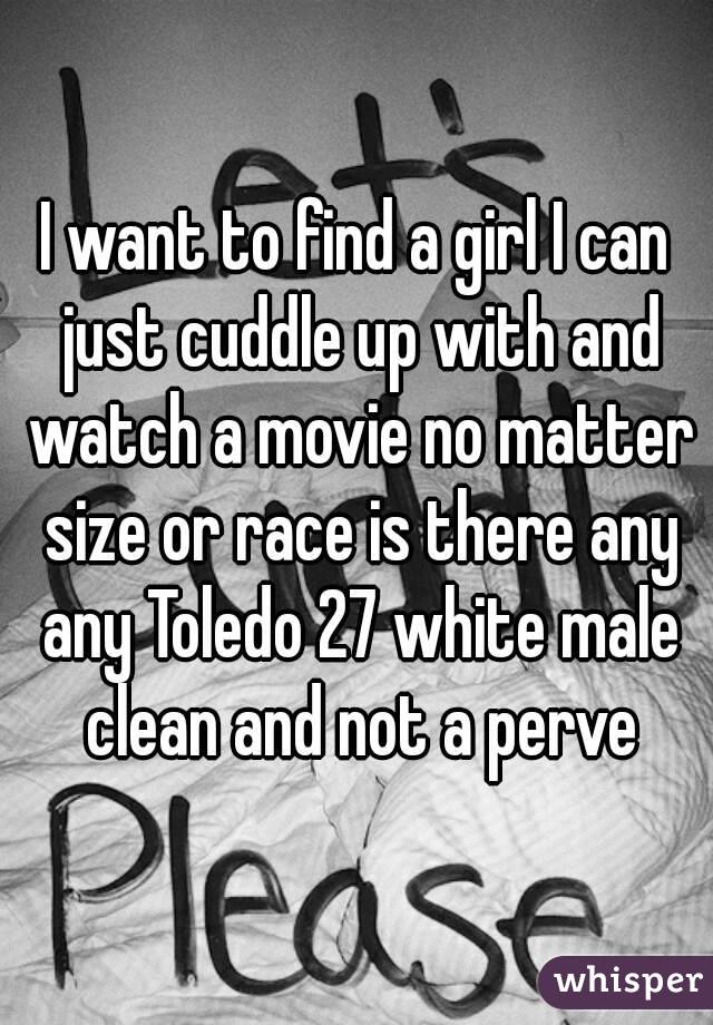 I want to find a girl I can just cuddle up with and watch a movie no matter size or race is there any any Toledo 27 white male clean and not a perve