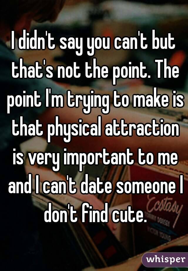 I didn't say you can't but that's not the point. The point I'm trying to make is that physical attraction is very important to me and I can't date someone I don't find cute.