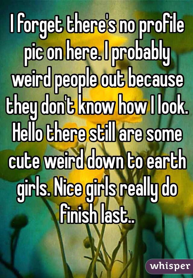 I forget there's no profile pic on here. I probably weird people out because they don't know how I look. Hello there still are some cute weird down to earth girls. Nice girls really do finish last..