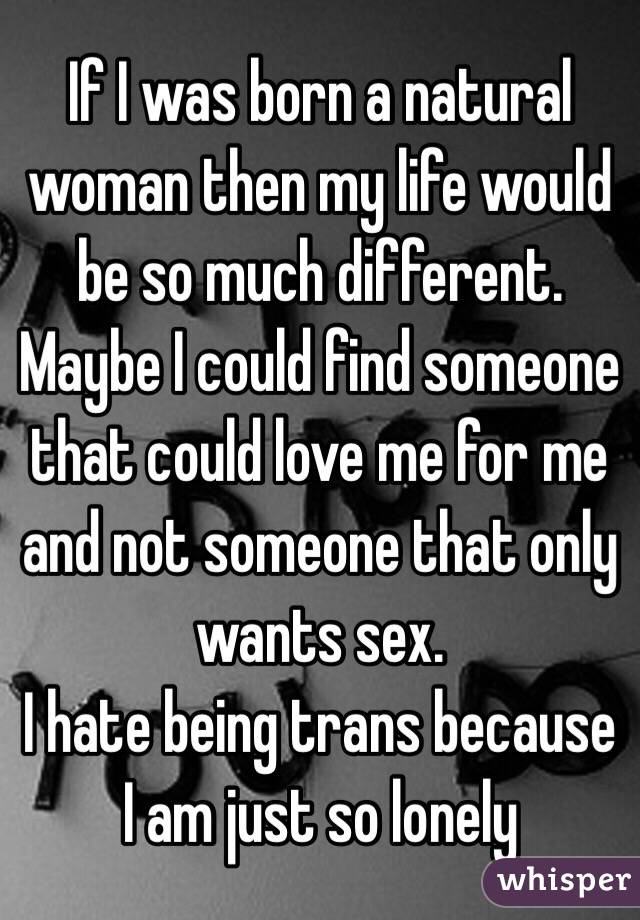 If I was born a natural woman then my life would be so much different.  Maybe I could find someone that could love me for me and not someone that only wants sex. 
I hate being trans because I am just so lonely