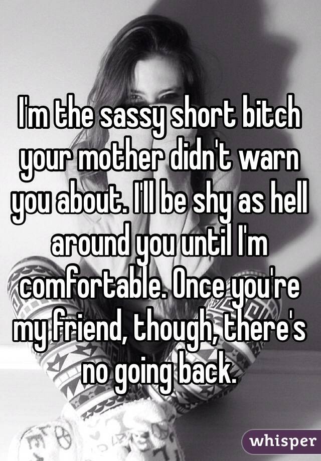 I'm the sassy short bitch your mother didn't warn you about. I'll be shy as hell around you until I'm comfortable. Once you're my friend, though, there's no going back. 