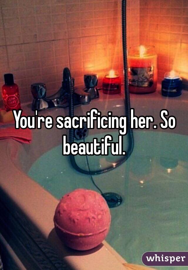 You're sacrificing her. So beautiful. 