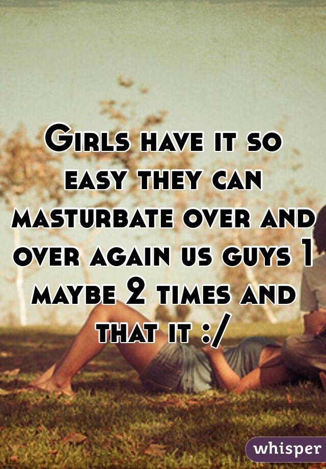 Girls have it so easy they can masturbate over and over again us guys 1 maybe 2 times and that it :/