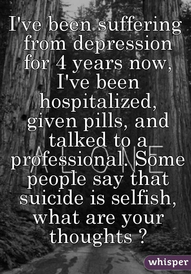 I've been suffering from depression for 4 years now, I've been hospitalized,
 given pills, and talked to a professional. Some people say that suicide is selfish, what are your thoughts ?