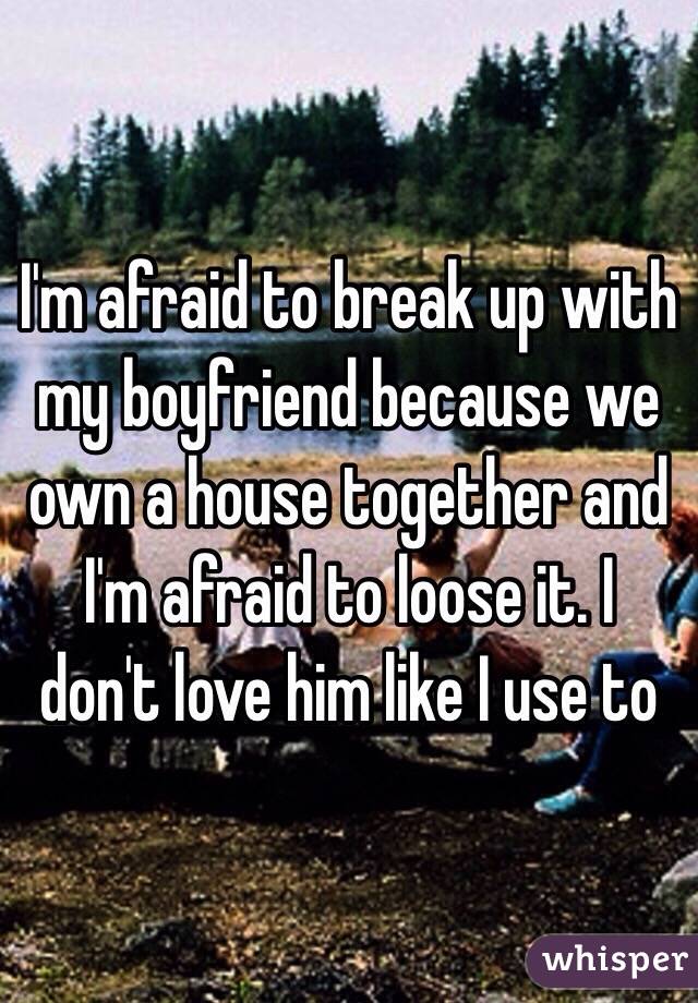 I'm afraid to break up with my boyfriend because we own a house together and I'm afraid to loose it. I don't love him like I use to 