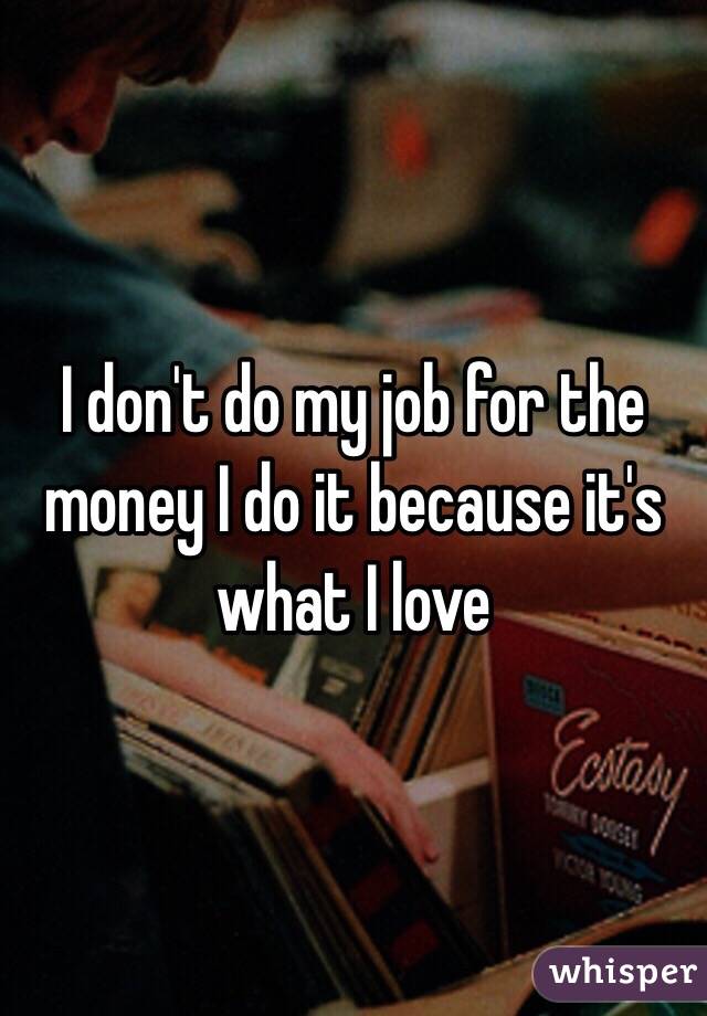 I don't do my job for the money I do it because it's what I love 