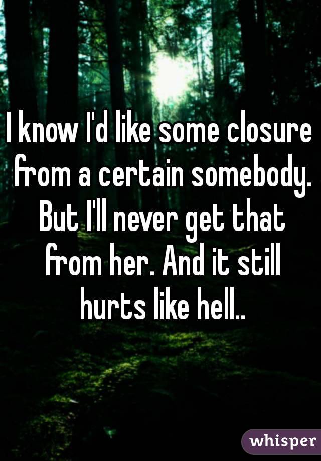 I know I'd like some closure from a certain somebody. But I'll never get that from her. And it still hurts like hell..