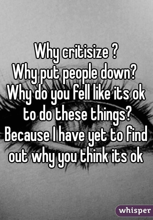 Why critisize ?
Why put people down? 
Why do you fell like its ok to do these things?
Because I have yet to find out why you think its ok 