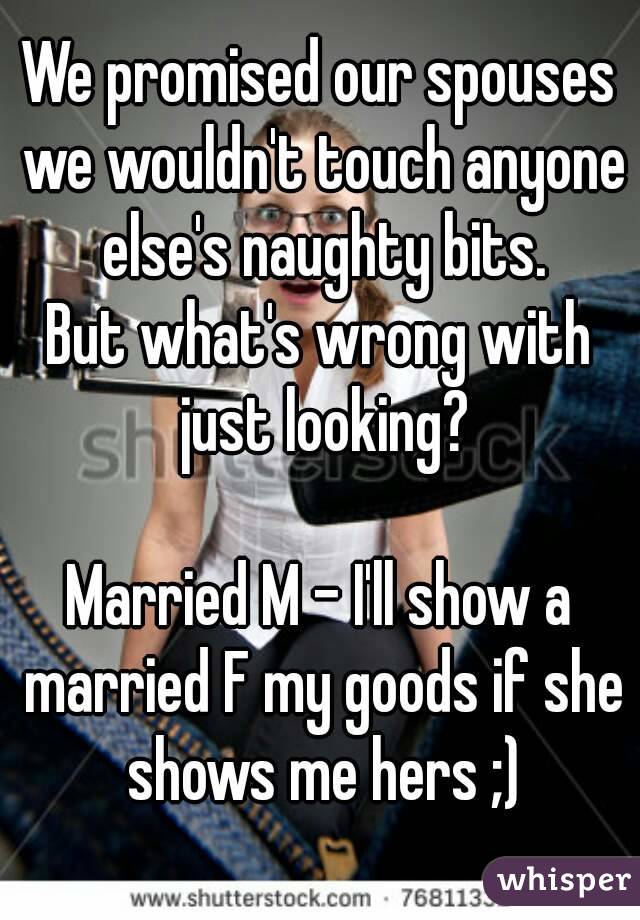 We promised our spouses we wouldn't touch anyone else's naughty bits.
But what's wrong with just looking?

Married M - I'll show a married F my goods if she shows me hers ;)