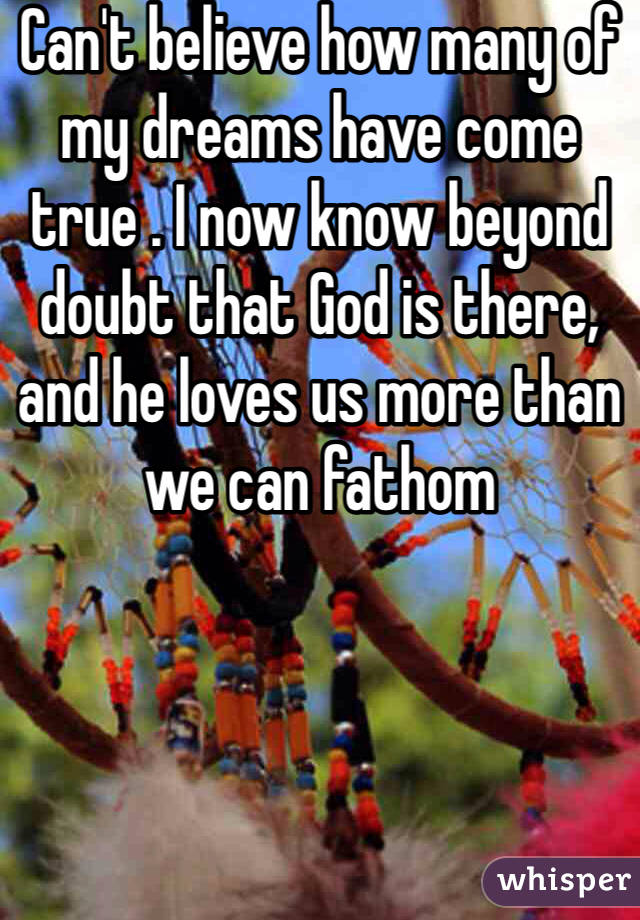 Can't believe how many of my dreams have come true . I now know beyond doubt that God is there, and he loves us more than we can fathom