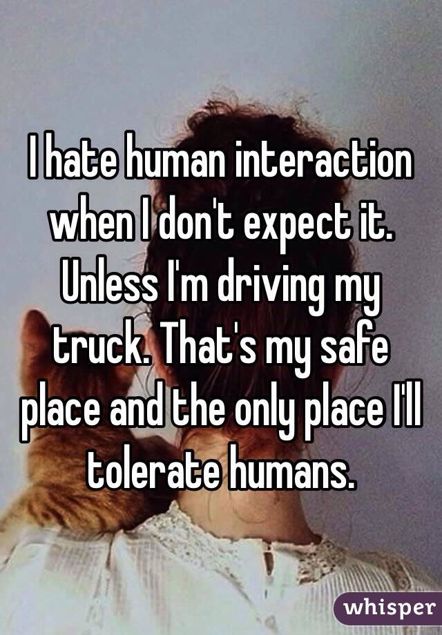 I hate human interaction when I don't expect it. Unless I'm driving my truck. That's my safe place and the only place I'll tolerate humans. 