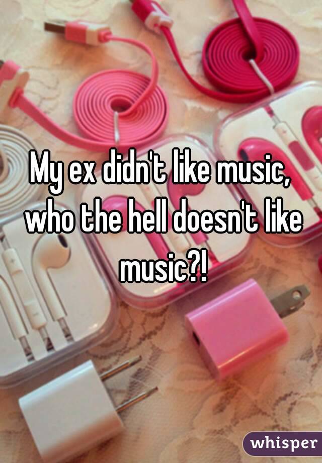 My ex didn't like music, who the hell doesn't like music?!