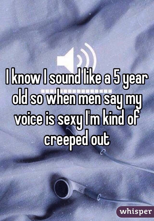 I know I sound like a 5 year old so when men say my voice is sexy I'm kind of creeped out