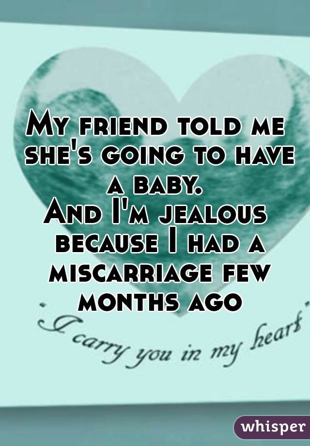 My friend told me she's going to have a baby. 
And I'm jealous because I had a miscarriage few months ago