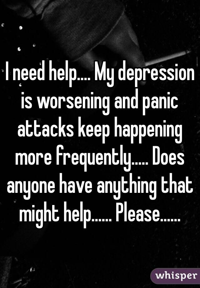 I need help.... My depression is worsening and panic attacks keep happening more frequently..... Does anyone have anything that might help...... Please......