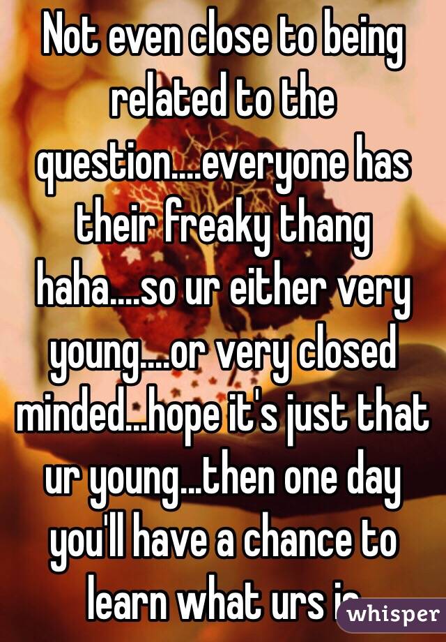 Not even close to being related to the question....everyone has their freaky thang haha....so ur either very young....or very closed minded...hope it's just that ur young...then one day you'll have a chance to learn what urs is 