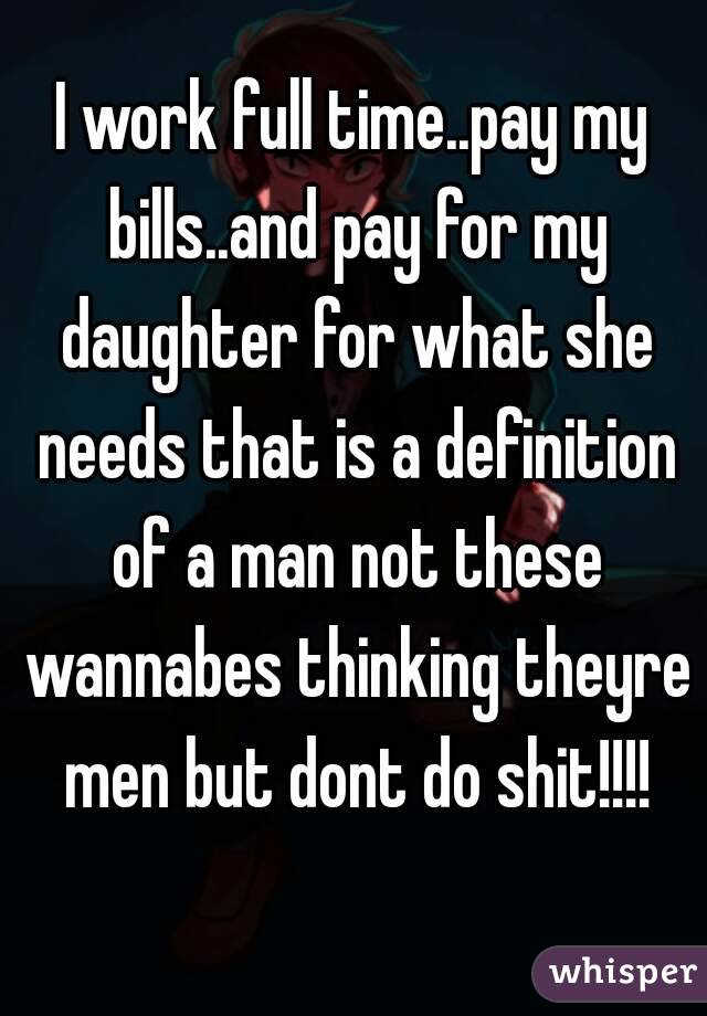 I work full time..pay my bills..and pay for my daughter for what she needs that is a definition of a man not these wannabes thinking theyre men but dont do shit!!!!