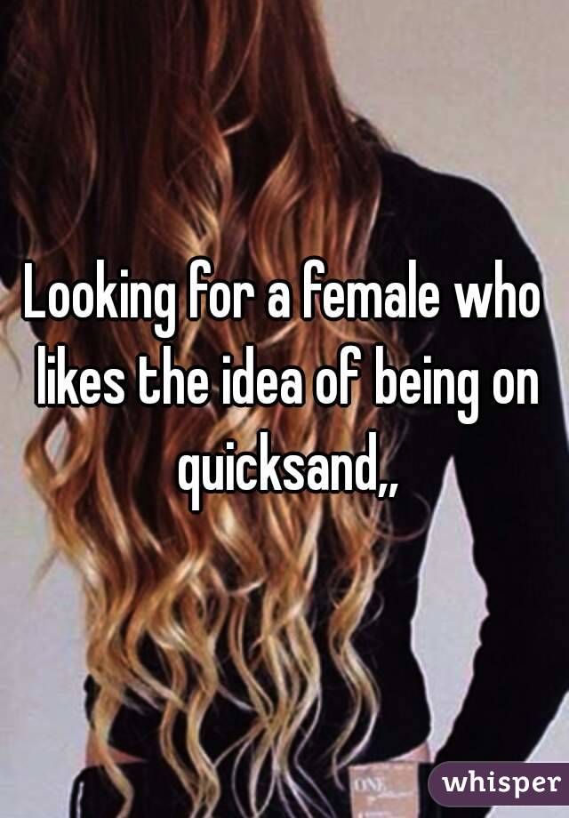 Looking for a female who likes the idea of being on quicksand,,