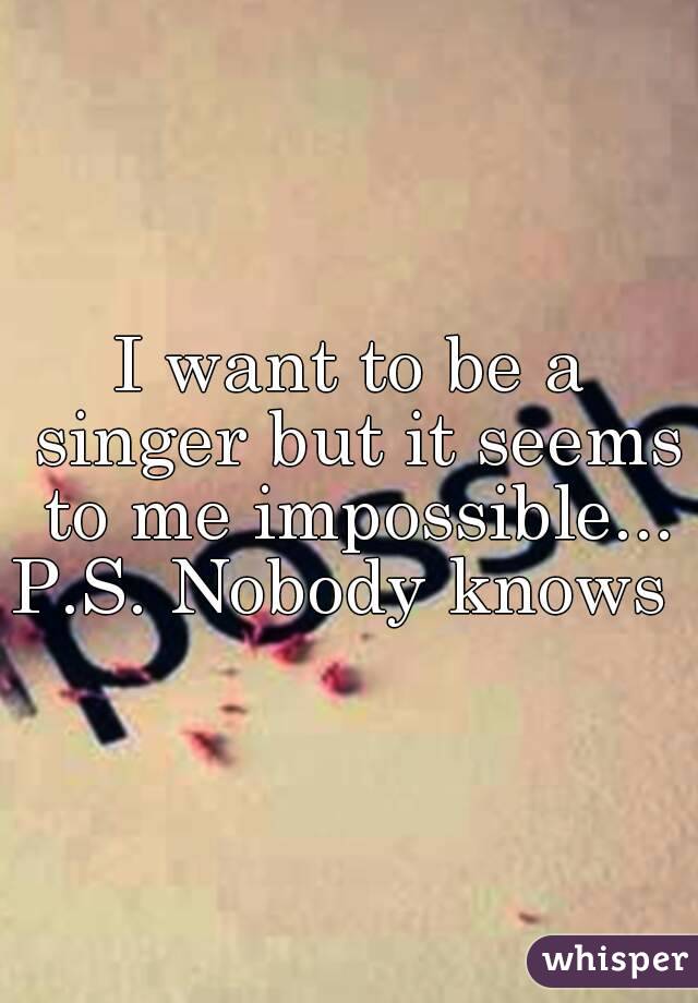 I want to be a singer but it seems to me impossible...
P.S. Nobody knows 