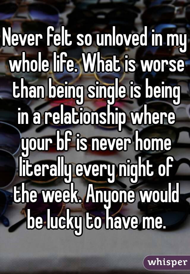 Never felt so unloved in my whole life. What is worse than being single is being in a relationship where your bf is never home literally every night of the week. Anyone would be lucky to have me.