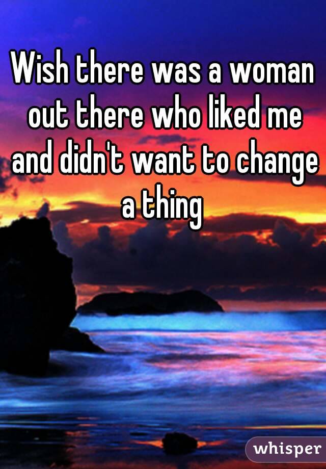 Wish there was a woman out there who liked me and didn't want to change a thing 