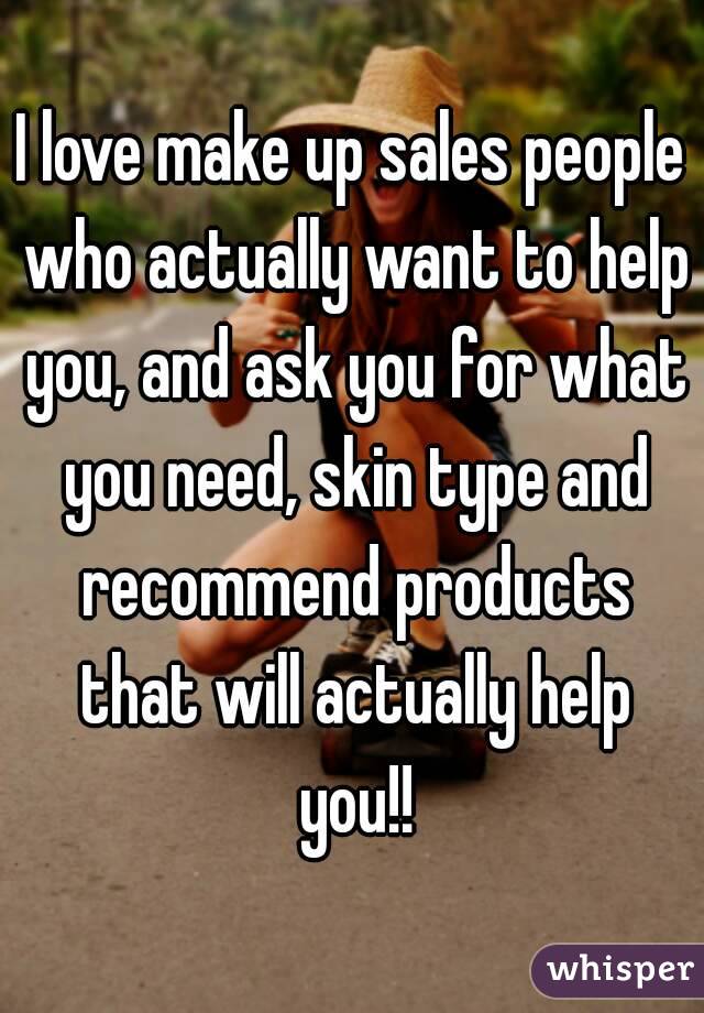 I love make up sales people who actually want to help you, and ask you for what you need, skin type and recommend products that will actually help you!!