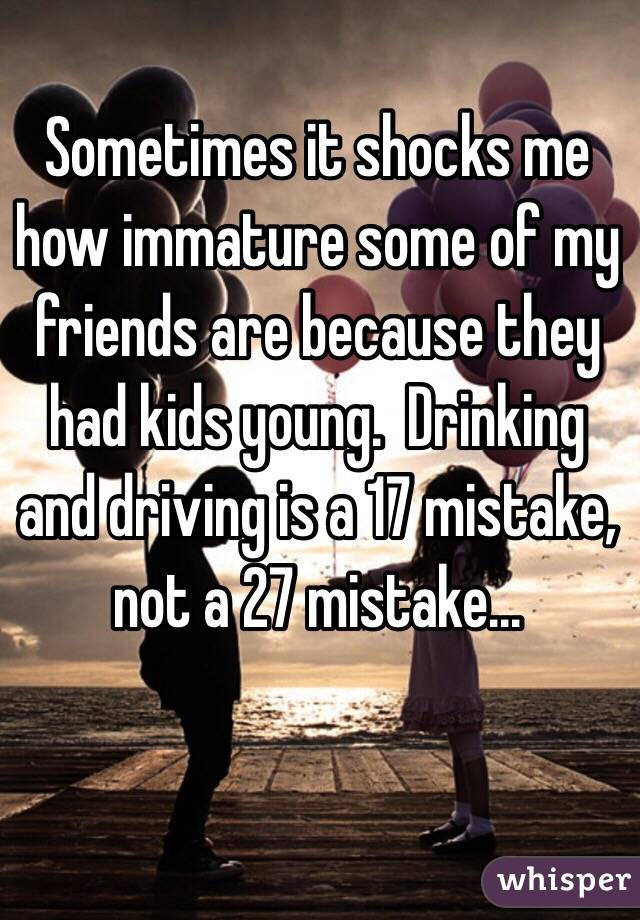 Sometimes it shocks me how immature some of my friends are because they had kids young.  Drinking and driving is a 17 mistake, not a 27 mistake...