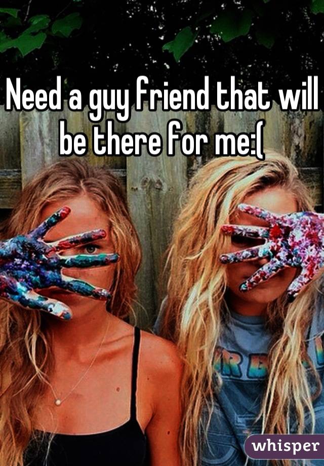 Need a guy friend that will be there for me:(